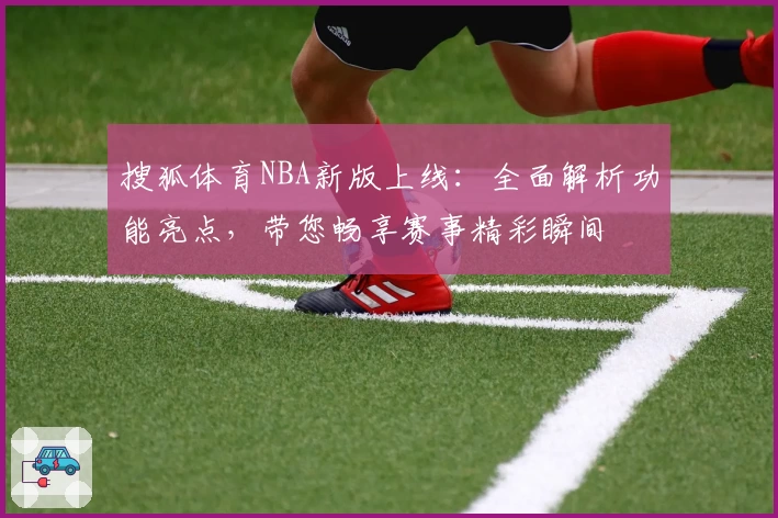 搜狐体育NBA新版上线：全面解析功能亮点，带您畅享赛事精彩瞬间