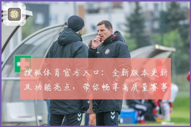 搜狐体育官方入口：全新版本更新及功能亮点，带你畅享高质量赛事报道体验