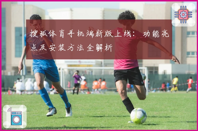 搜狐体育手机端新版上线：功能亮点及安装方法全解析