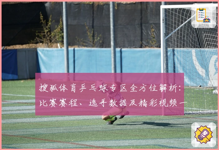 搜狐体育乒乓球专区全方位解析：比赛赛程、选手数据及精彩视频一网打尽