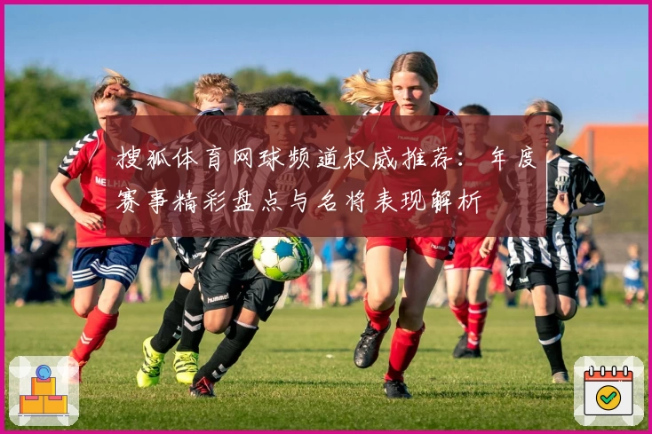 搜狐体育网球频道权威推荐：年度赛事精彩盘点与名将表现解析