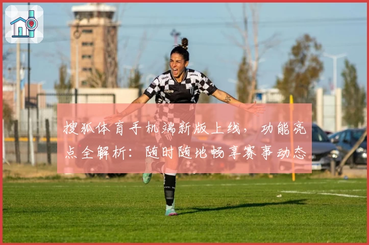 搜狐体育手机端新版上线，功能亮点全解析：随时随地畅享赛事动态与专属资讯