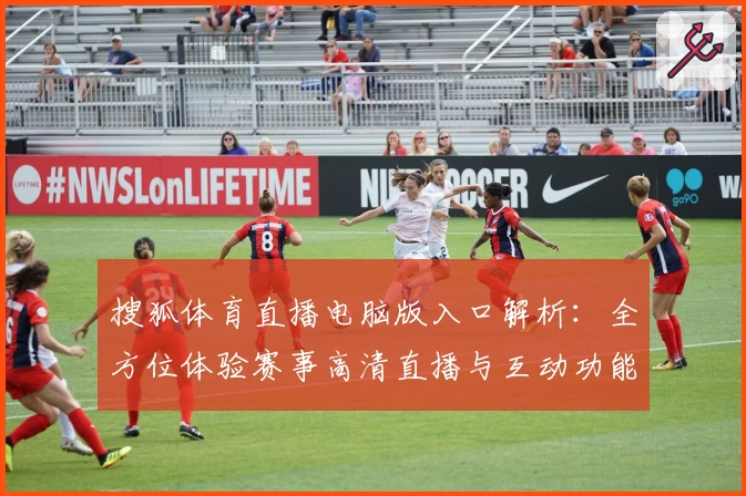搜狐体育直播电脑版入口解析：全方位体验赛事高清直播与互动功能优势