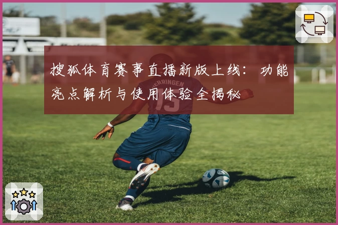 搜狐体育赛事直播新版上线：功能亮点解析与使用体验全揭秘