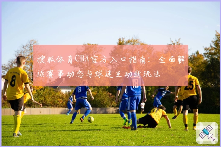 搜狐体育CBA官方入口指南：全面解读赛事动态与球迷互动新玩法