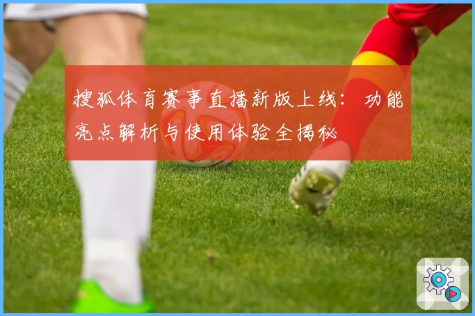 搜狐体育赛事直播新版上线：功能亮点解析与使用体验全揭秘