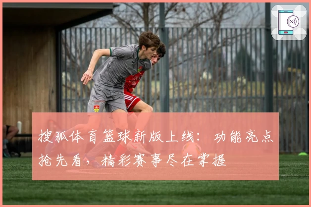 搜狐体育篮球新版上线：功能亮点抢先看，精彩赛事尽在掌握