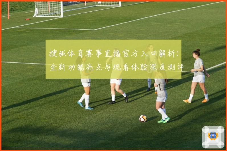 搜狐体育赛事直播官方入口解析:全新功能亮点与观看体验深度测评