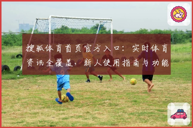 搜狐体育首页官方入口：实时体育资讯全覆盖，新人使用指南与功能解析