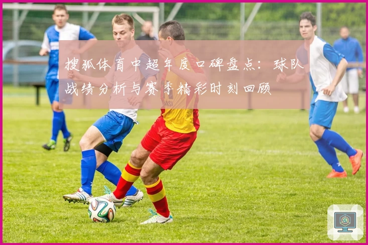 搜狐体育中超年度口碑盘点：球队战绩分析与赛季精彩时刻回顾