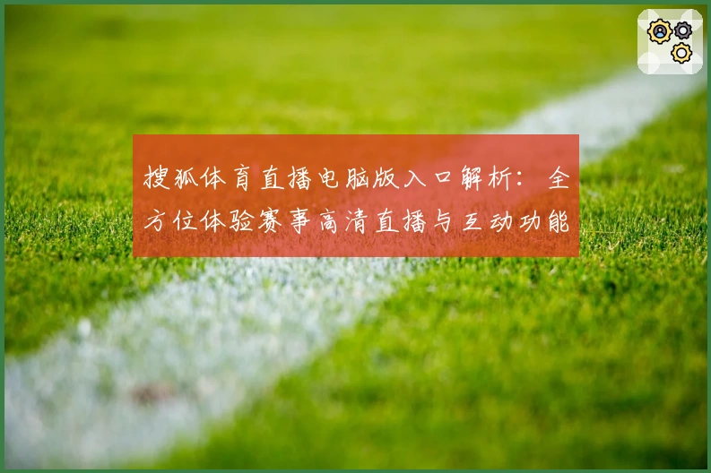 搜狐体育直播电脑版入口解析：全方位体验赛事高清直播与互动功能优势