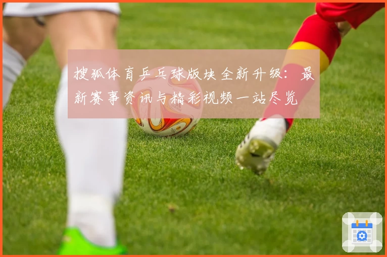 搜狐体育乒乓球版块全新升级：最新赛事资讯与精彩视频一站尽览