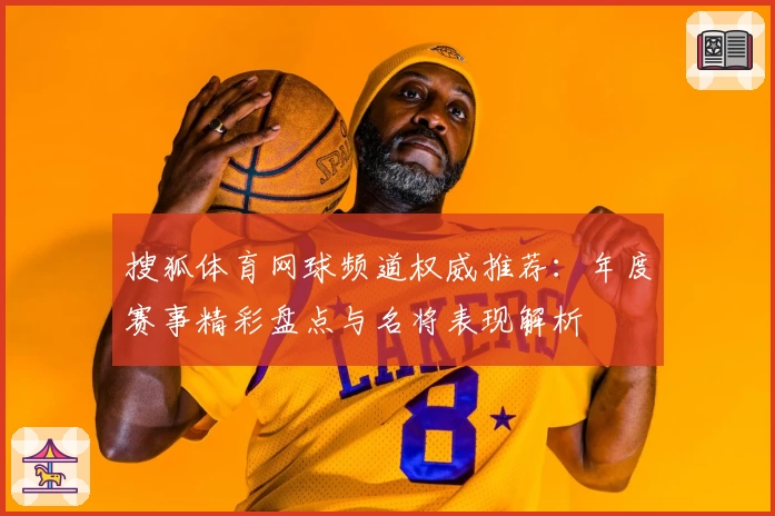 搜狐体育网球频道权威推荐：年度赛事精彩盘点与名将表现解析