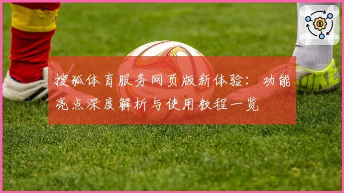 搜狐体育服务网页版新体验：功能亮点深度解析与使用教程一览