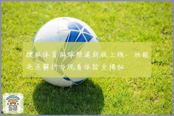 搜狐体育排球频道新版上线，功能亮点解析与观看体验全揭秘