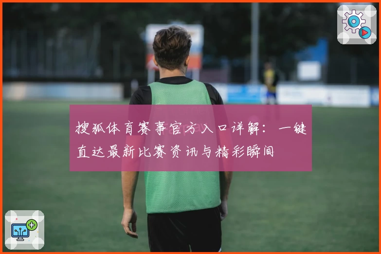 搜狐体育赛事官方入口详解：一键直达最新比赛资讯与精彩瞬间