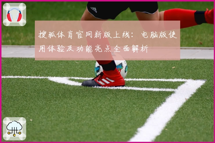 搜狐体育官网新版上线：电脑版使用体验及功能亮点全面解析