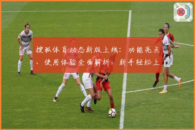 搜狐体育动态新版上线：功能亮点、使用体验全面解析，新手轻松上手快速了解