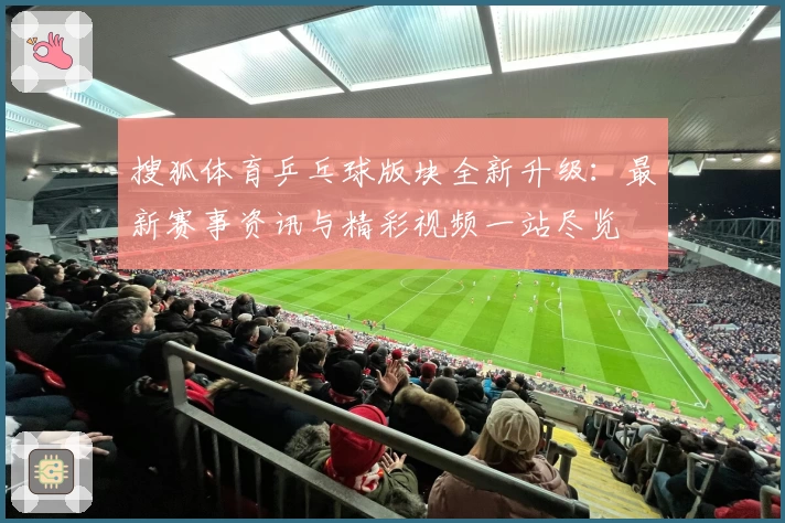 搜狐体育乒乓球版块全新升级：最新赛事资讯与精彩视频一站尽览