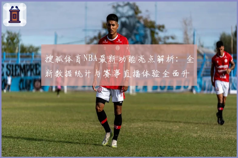 搜狐体育NBA最新功能亮点解析：全新数据统计与赛事直播体验全面升级